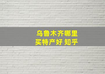 乌鲁木齐哪里买特产好 知乎